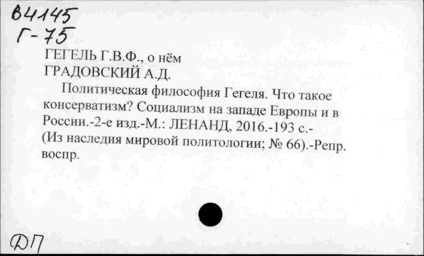 ﻿ГЕГЕЛЬ Г.В.Ф., о нём ГРАДОВСКИЙ А.Д.
Политическая философия Гегеля. Что такое консерватизм? Социализм на западе Европы и в России.-2-е изд.-М.: ЛЕНАНД, 2016.-193 с,-(Из наследия мировой политологии; № 66).-Репр воспр.